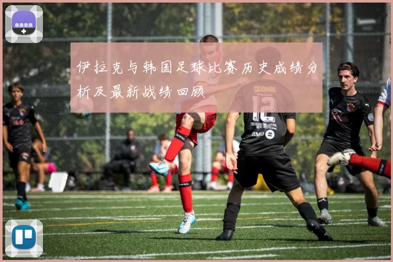 伊拉克与韩国足球比赛历史成绩分析及最新战绩回顾