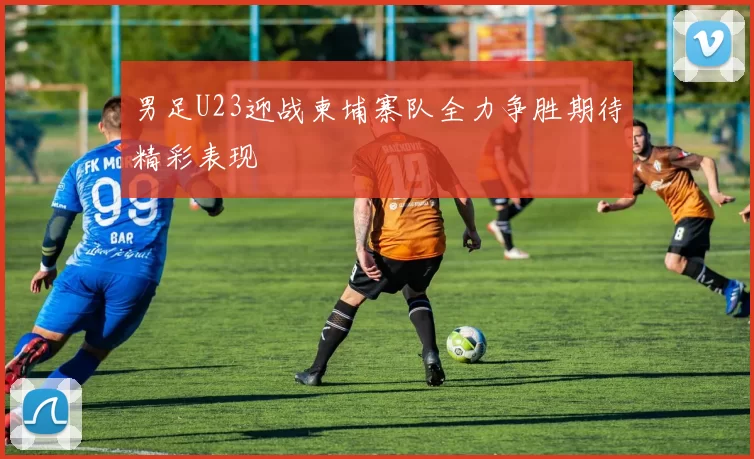 男足U23迎战柬埔寨队全力争胜期待精彩表现