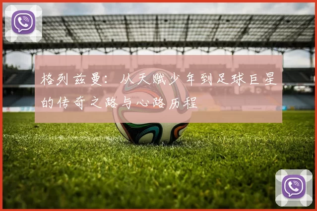 格列兹曼：从天赋少年到足球巨星的传奇之路与心路历程