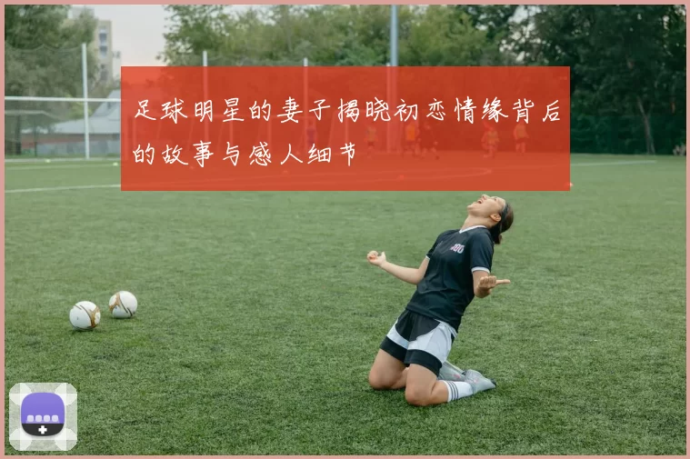 足球明星的妻子揭晓初恋情缘背后的故事与感人细节