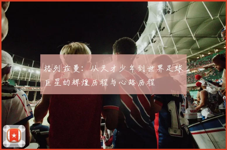 格列兹曼：从天才少年到世界足球巨星的辉煌历程与心路历程