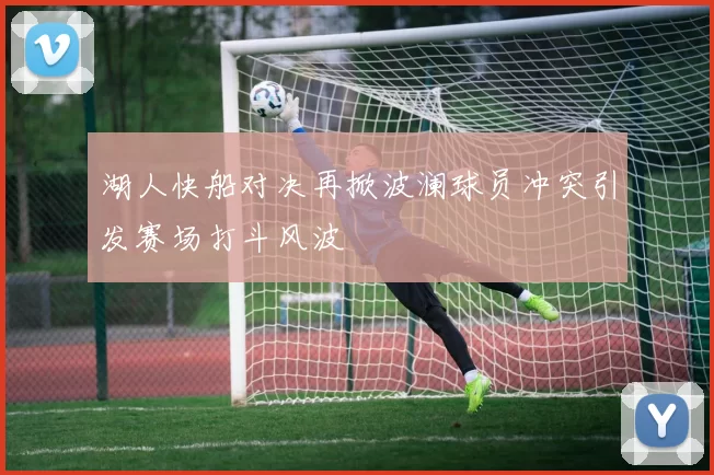 湖人快船对决再掀波澜球员冲突引发赛场打斗风波