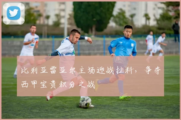 比利亚雷亚尔主场迎战拉科，争夺西甲宝贵积分之战