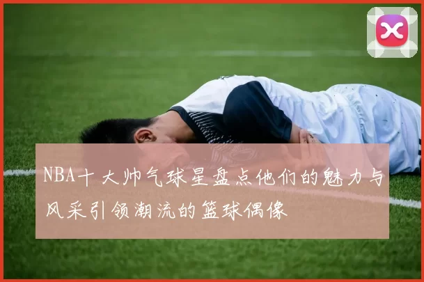 NBA十大帅气球星盘点他们的魅力与风采引领潮流的篮球偶像