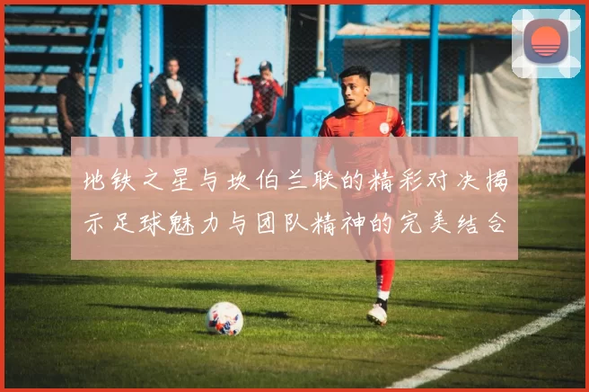 地铁之星与坎伯兰联的精彩对决揭示足球魅力与团队精神的完美结合
