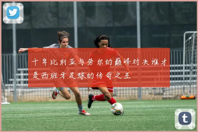 十年比利亚与劳尔的巅峰对决谁才是西班牙足球的传奇之王