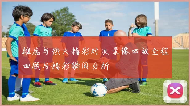 雄鹿与热火精彩对决录像回放全程回顾与精彩瞬间分析