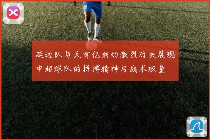 延边队与天津亿利的激烈对决展现中超球队的拼搏精神与战术较量