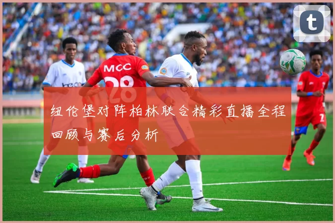 纽伦堡对阵柏林联合精彩直播全程回顾与赛后分析