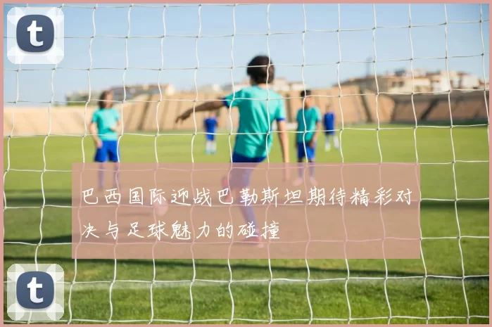 巴西国际迎战巴勒斯坦期待精彩对决与足球魅力的碰撞