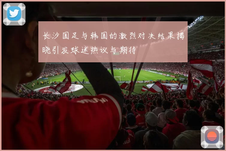 长沙国足与韩国的激烈对决结果揭晓引发球迷热议与期待
